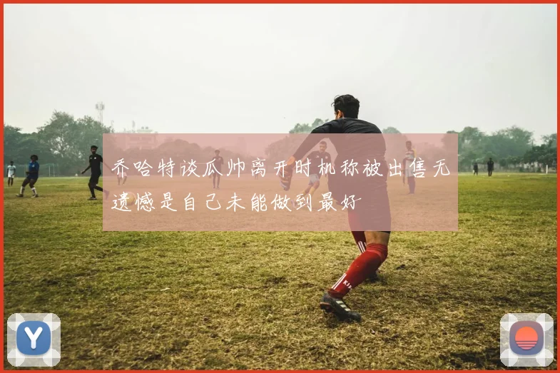 乔哈特谈瓜帅离开时机称被出售无遗憾是自己未能做到最好