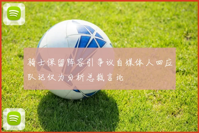 骑士保留阵容引争议自媒体人回应队记仅为分析总裁言论