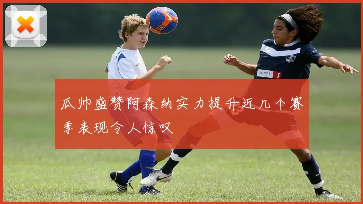 瓜帅盛赞阿森纳实力提升近几个赛季表现令人惊叹