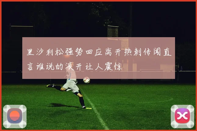 里沙利松强势回应离开热刺传闻直言谁说的滚开让人震惊