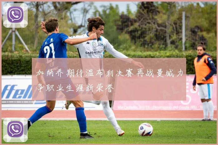 加纳乔期待温布利决赛再战曼城力争职业生涯新荣誉