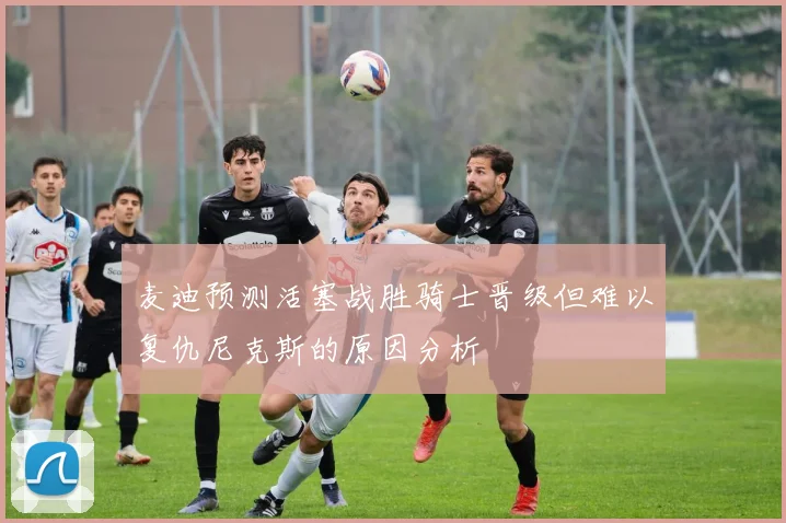 麦迪预测活塞战胜骑士晋级但难以复仇尼克斯的原因分析